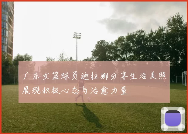 广东女篮球员迪拉娜分享生活美照展现积极心态与治愈力量