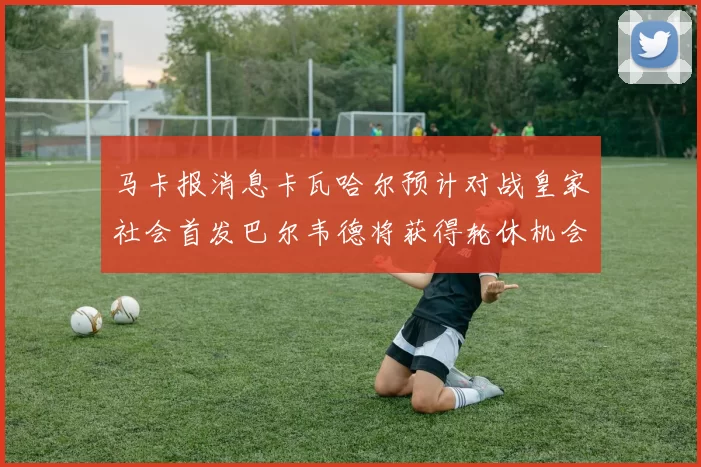 马卡报消息卡瓦哈尔预计对战皇家社会首发巴尔韦德将获得轮休机会