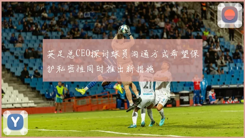 英足总CEO探讨球员沟通方式希望保护私密性同时推出新措施