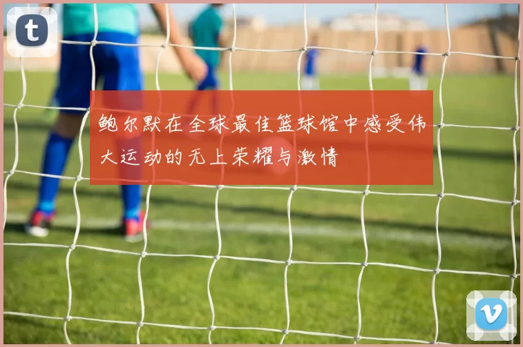 鲍尔默在全球最佳篮球馆中感受伟大运动的无上荣耀与激情