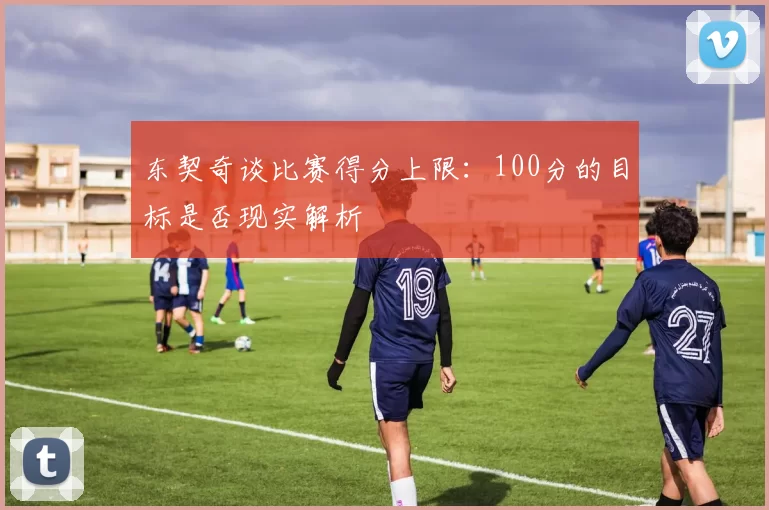 东契奇谈比赛得分上限：100分的目标是否现实解析