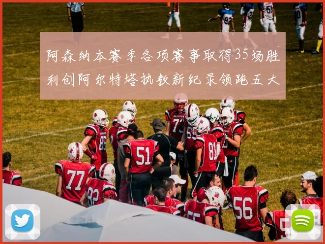 阿森纳本赛季各项赛事取得35场胜利创阿尔特塔执教新纪录领跑五大联赛