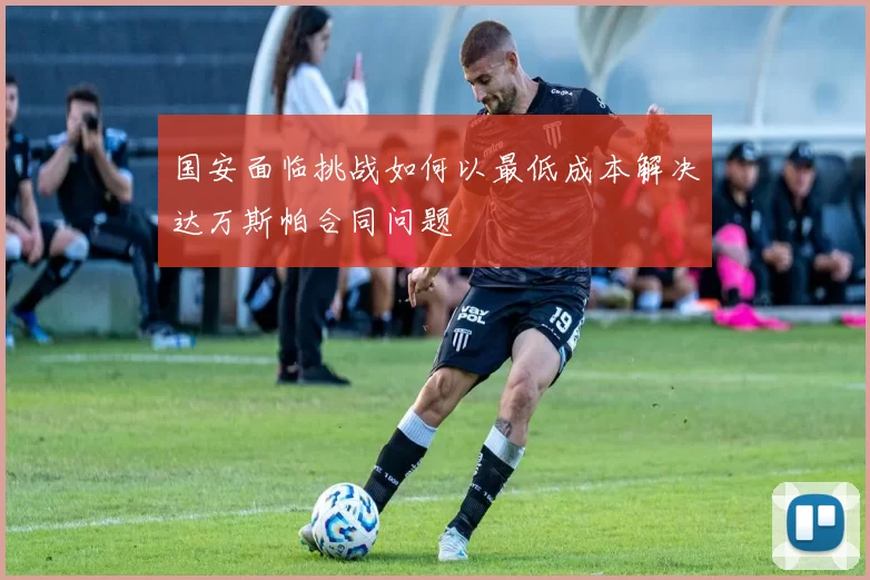 国安面临挑战如何以最低成本解决达万斯帕合同问题