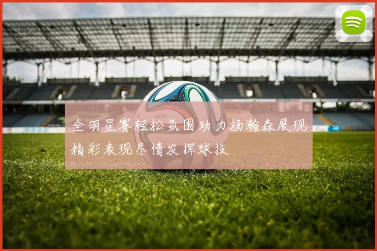 全明星赛轻松氛围助力杨瀚森展现精彩表现尽情发挥球技