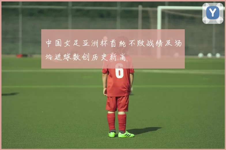 中国女足亚洲杯首轮不败战绩及场均进球数创历史新高