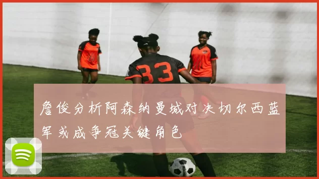 詹俊分析阿森纳曼城对决切尔西蓝军或成争冠关键角色