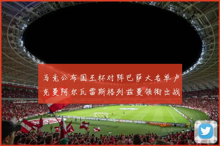 马竞公布国王杯对阵巴萨大名单卢克曼阿尔瓦雷斯格列兹曼领衔出战