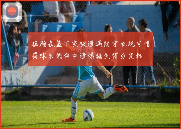 杨瀚森篮下突破遭遇防守犯规可惜罚球未能命中遗憾错失得分良机