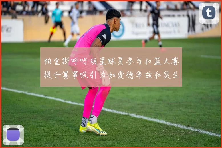 帕金斯呼吁明星球员参与扣篮大赛提升赛事吸引力如爱德华兹和莫兰特等人