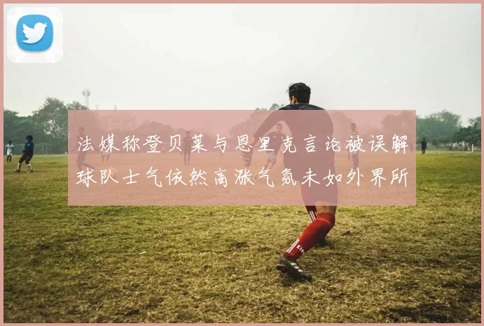 法媒称登贝莱与恩里克言论被误解球队士气依然高涨气氛未如外界所想紧张