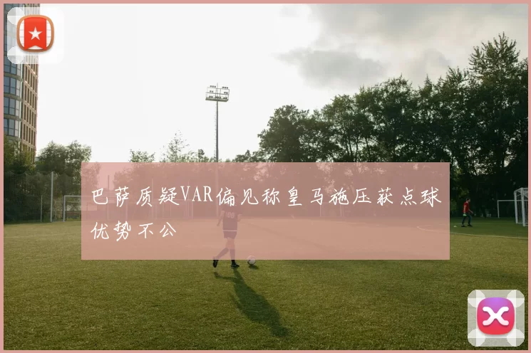 巴萨质疑VAR偏见称皇马施压获点球优势不公