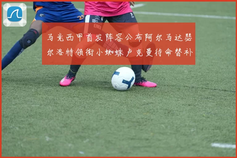 马竞西甲首发阵容公布阿尔马达瑟尔洛特领衔小蜘蛛卢克曼待命替补