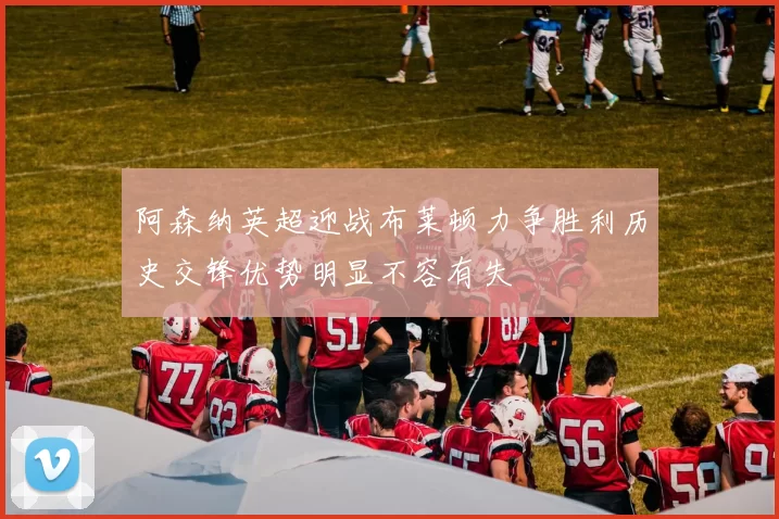 阿森纳英超迎战布莱顿力争胜利历史交锋优势明显不容有失