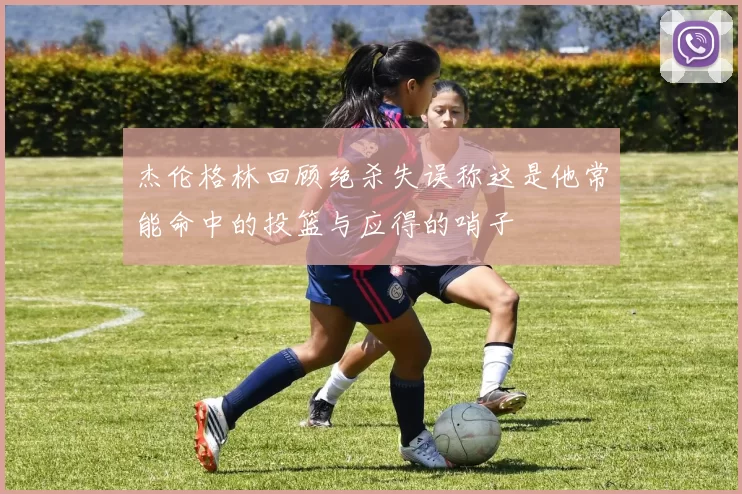 杰伦格林回顾绝杀失误称这是他常能命中的投篮与应得的哨子