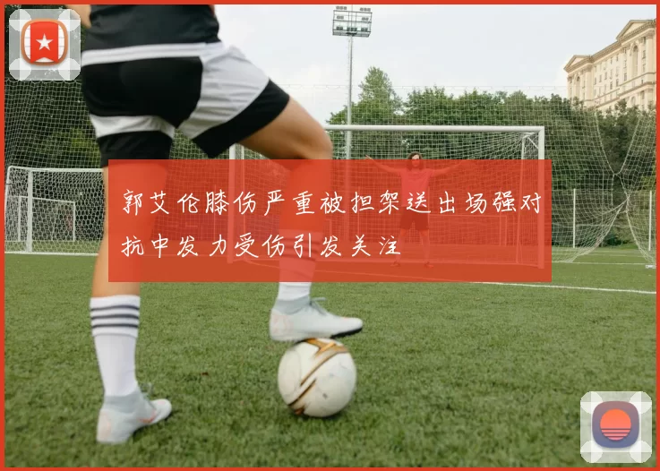 郭艾伦膝伤严重被担架送出场强对抗中发力受伤引发关注
