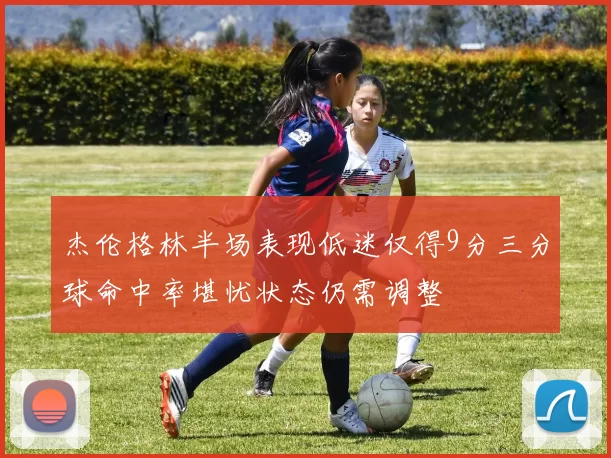 杰伦格林半场表现低迷仅得9分三分球命中率堪忧状态仍需调整