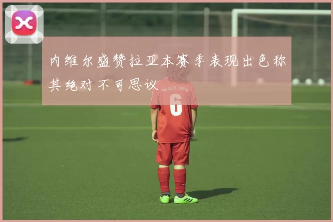 内维尔盛赞拉亚本赛季表现出色称其绝对不可思议