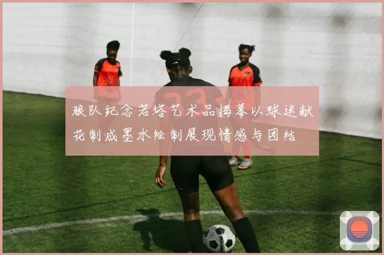 狼队纪念若塔艺术品揭幕以球迷献花制成墨水绘制展现情感与团结