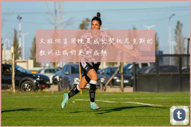 文班坦言困境是成长契机尼克斯的教训让我们更加成熟