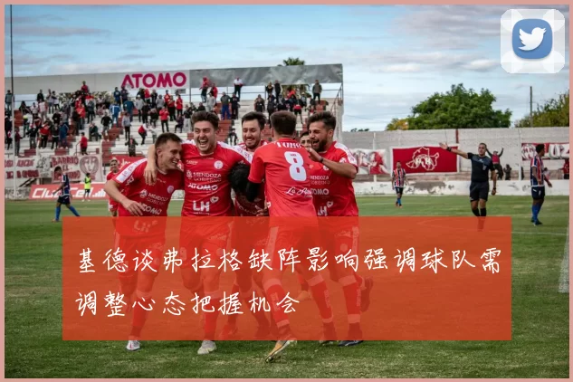 基德谈弗拉格缺阵影响强调球队需调整心态把握机会