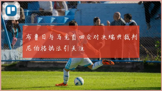 布鲁日与马竞首回合对决瑞典裁判尼伯格执法引关注