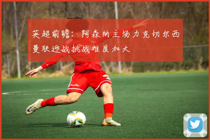 英超前瞻：阿森纳主场力克切尔西曼联迎战挑战难度加大