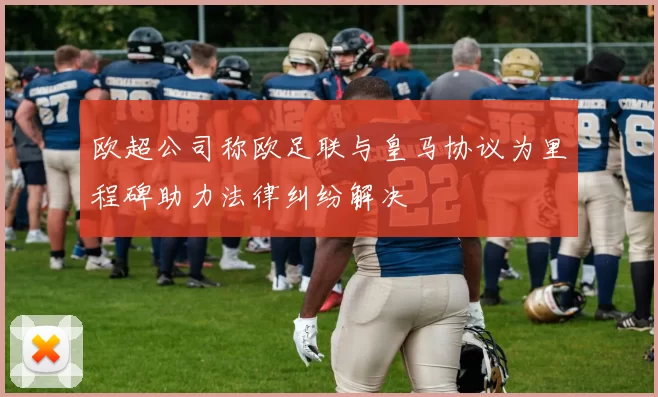 欧超公司称欧足联与皇马协议为里程碑助力法律纠纷解决