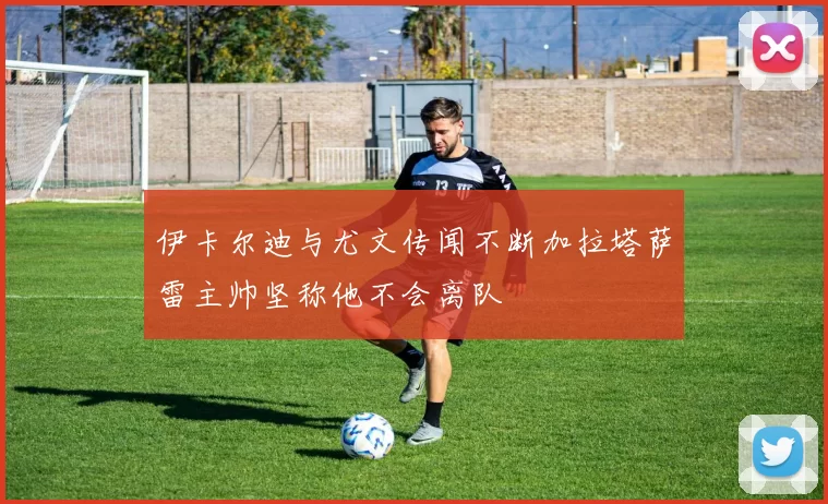 伊卡尔迪与尤文传闻不断加拉塔萨雷主帅坚称他不会离队