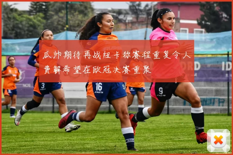 瓜帅期待再战纽卡称赛程重复令人费解希望在欧冠决赛重聚